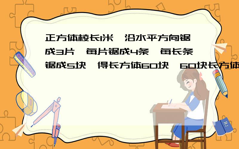 正方体棱长1米,沿水平方向锯成3片,每片锯成4条,每长条锯成5块,得长方体60块,60块长方体表面积和是几