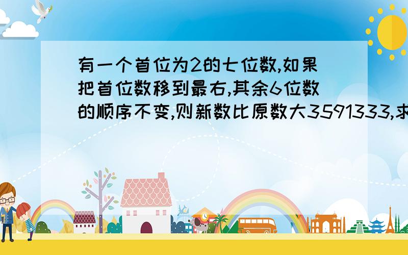 有一个首位为2的七位数,如果把首位数移到最右,其余6位数的顺序不变,则新数比原数大3591333,求原来的七位数.