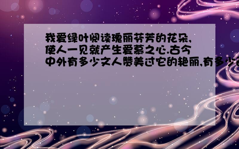 我爱绿叶阅读瑰丽芬芳的花朵,使人一见就产生爱慕之心.古今中外有多少文人赞美过它的艳丽,有多少画家描绘过它的丰姿.花朵,万紫千红,娇媚动人,固然可爱,然而我最爱的还是那平凡的绿叶.