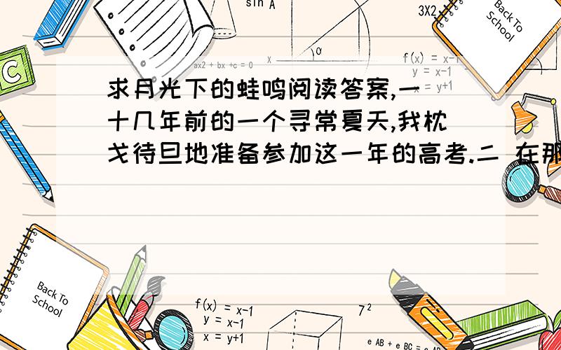 求月光下的蛙鸣阅读答案,一 十几年前的一个寻常夏天,我枕戈待旦地准备参加这一年的高考.二 在那样一个年代里,高考直接决定着一个青年一生的命运.我的情况更特殊,三岁时失去了父亲,是