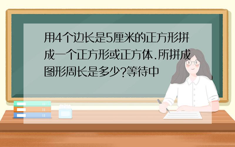 用4个边长是5厘米的正方形拼成一个正方形或正方体.所拼成图形周长是多少?等待中