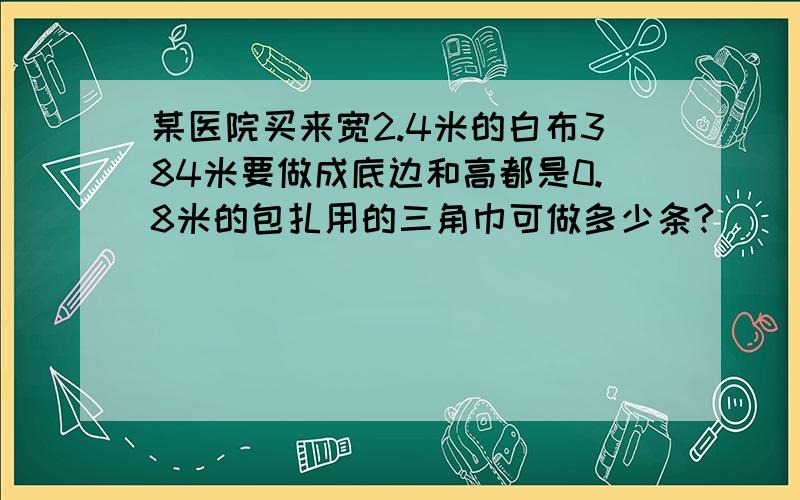 某医院买来宽2.4米的白布384米要做成底边和高都是0.8米的包扎用的三角巾可做多少条?