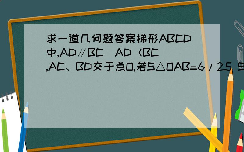 求一道几何题答案梯形ABCD中,AD∥BC（AD＜BC）,AC、BD交于点O,若S△OAB=6/25 S梯形ABCD,则△AOD与△BOC的周长之比是（ ）A、 1:2 B、 2:3 C、 3:4 D、 4:5