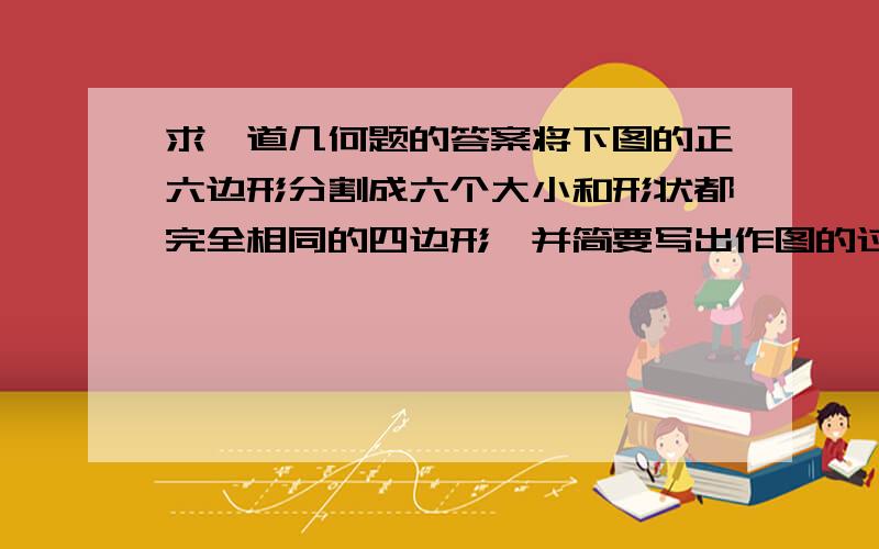 求一道几何题的答案将下图的正六边形分割成六个大小和形状都完全相同的四边形,并简要写出作图的过程.