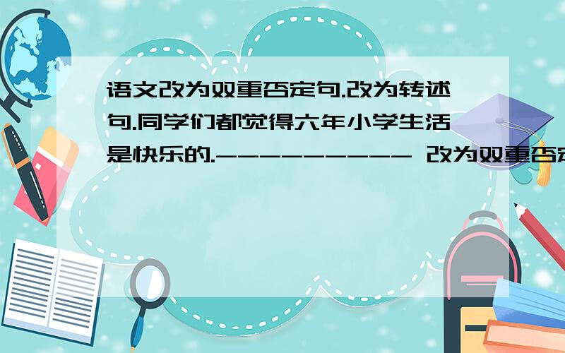 语文改为双重否定句.改为转述句.同学们都觉得六年小学生活是快乐的.--------- 改为双重否定句.我真诚希望你们珍惜时间,不断奋进!----------改为转述句.快.