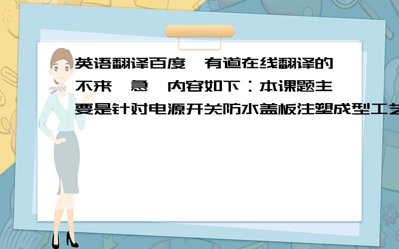 英语翻译百度、有道在线翻译的不来,急,内容如下：本课题主要是针对电源开关防水盖板注塑成型工艺及模具设计,通过对塑件进行工艺分析,最终设计出一副注塑模具.课题从产品结构工艺性