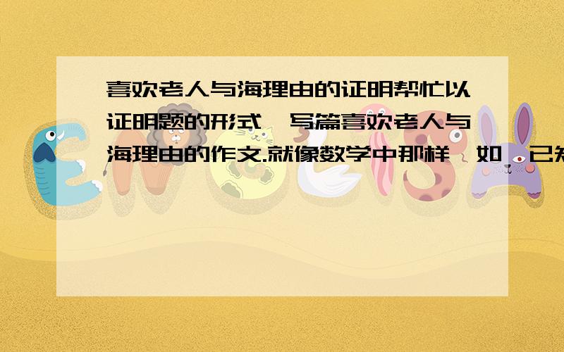 喜欢老人与海理由的证明帮忙以证明题的形式,写篇喜欢老人与海理由的作文.就像数学中那样,如,已知,求证...之类的.