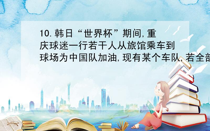 10.韩日“世界杯”期间,重庆球迷一行若干人从旅馆乘车到球场为中国队加油,现有某个车队,若全部安排乘该10.韩日“世界杯”期间，重庆球迷一行若干人从旅馆乘车到球场为中国队加油，现