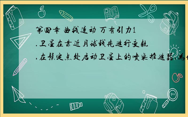 第四章 曲线运动 万有引力1.卫星在靠近月球钱先进行变轨,在预定点处启动卫星上的喷气推进器,为使卫星从椭圆轨道进入环月飞行圆轨道,推进器是向前喷气还是向后喷气?我想知道,这卫星是