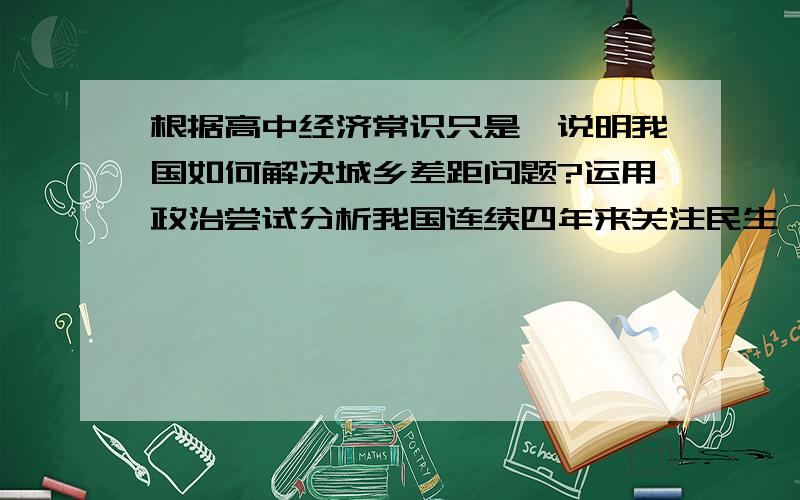 根据高中经济常识只是,说明我国如何解决城乡差距问题?运用政治尝试分析我国连续四年来关注民生,加大民生工程投入的理论依据