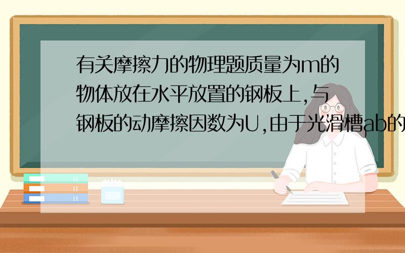 有关摩擦力的物理题质量为m的物体放在水平放置的钢板上,与钢板的动摩擦因数为U,由于光滑槽ab的控制,物体只能沿水平槽运动,现使钢板以速度v1向右匀速运动,同时用力F沿槽的方向拉物体,使