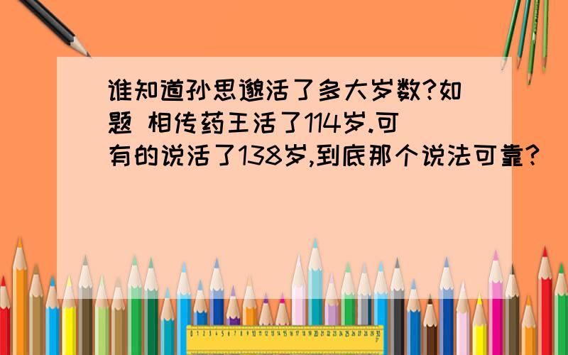 谁知道孙思邈活了多大岁数?如题 相传药王活了114岁.可有的说活了138岁,到底那个说法可靠?