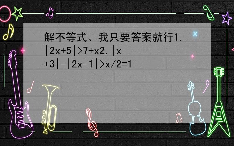 解不等式、我只要答案就行1.|2x+5|>7+x2.|x+3|-|2x-1|>x/2=1