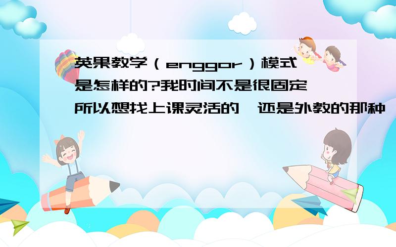 英果教学（enggor）模式是怎样的?我时间不是很固定,所以想找上课灵活的,还是外教的那种,英果的模式适合么?晚上有时间...