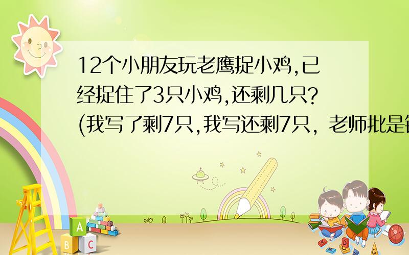 12个小朋友玩老鹰捉小鸡,已经捉住了3只小鸡,还剩几只?(我写了剩7只,我写还剩7只，老师批是错的，说是8只。