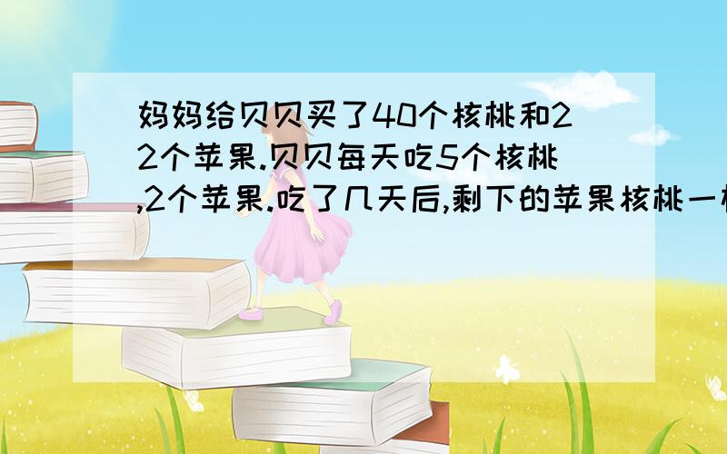 妈妈给贝贝买了40个核桃和22个苹果.贝贝每天吃5个核桃,2个苹果.吃了几天后,剩下的苹果核桃一样多?