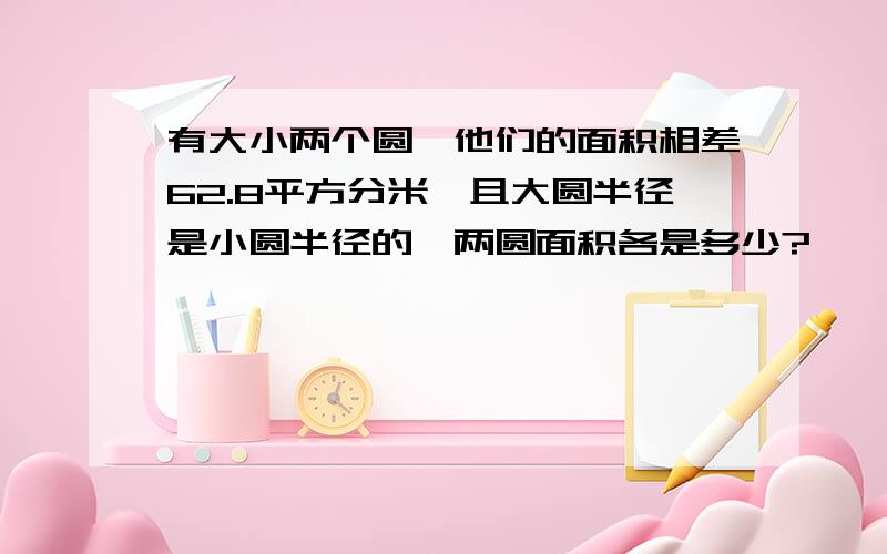 有大小两个圆,他们的面积相差62.8平方分米,且大圆半径是小圆半径的,两圆面积各是多少?