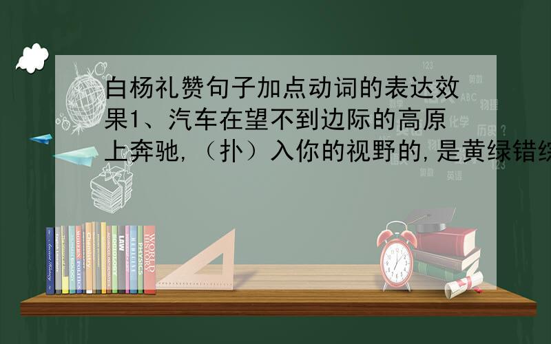 白杨礼赞句子加点动词的表达效果1、汽车在望不到边际的高原上奔驰,（扑）入你的视野的,是黄绿错综的一条大毡子.2、这时你（涌）起来的感想也许是“雄壮”,也许是“伟大”,诸如此类的