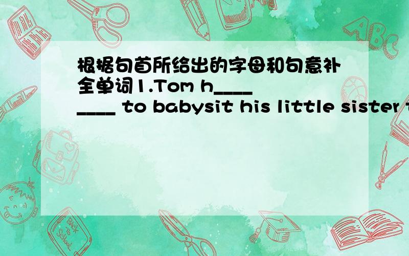 根据句首所给出的字母和句意补全单词1.Tom h________ to babysit his little sister today.Their mother is ill.2.I c______ go shopping with you,because I have to s______ for the test.3.Today is Sunday the thirteenth.So t________ is M______