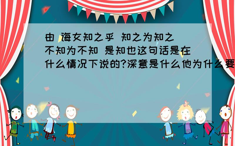 由 诲女知之乎 知之为知之 不知为不知 是知也这句话是在什么情况下说的?深意是什么他为什么要对子路说这句话