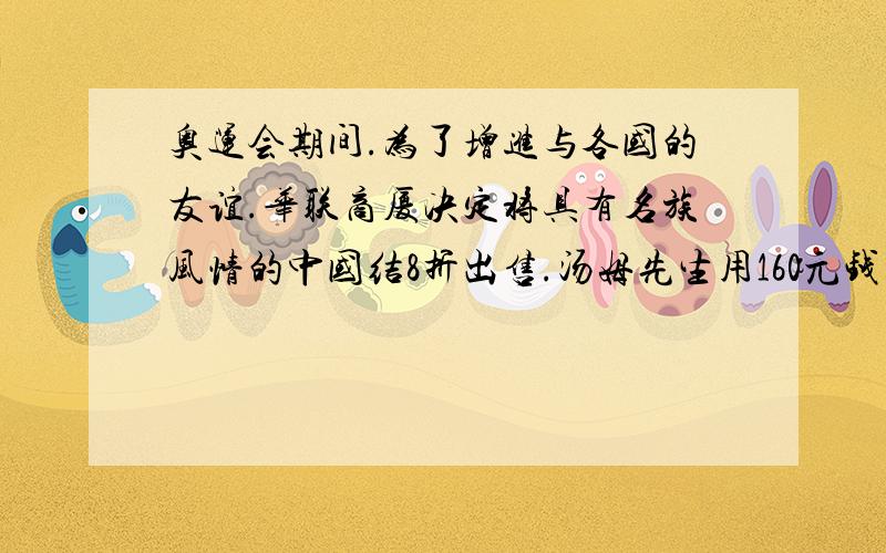 奥运会期间.为了增进与各国的友谊.华联商厦决定将具有名族风情的中国结8折出售.汤姆先生用160元钱买到的中国结比打折前花同样多的钱买到了中国结2个.求每个中国结的原价是多少元 用分