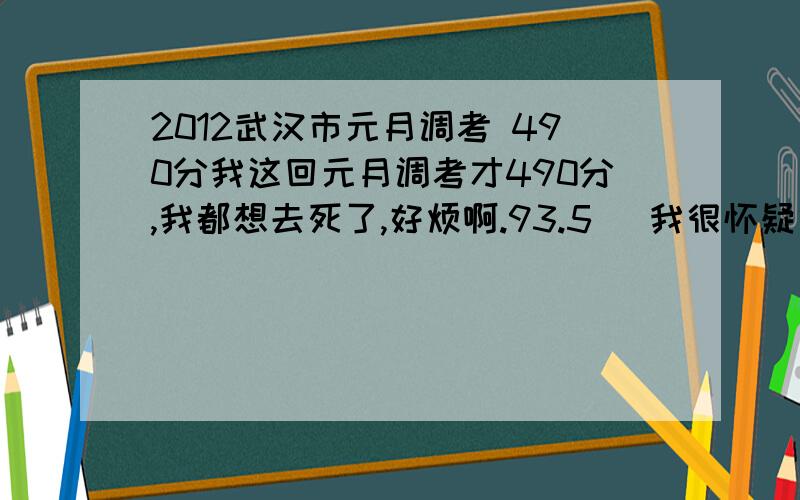 2012武汉市元月调考 490分我这回元月调考才490分,我都想去死了,好烦啊.93.5 （我很怀疑他改错了） 数学102（特别是数学,这么简单还考这么低） 英语100.5 签6中的话号多少分啊.2中呢我是六中的