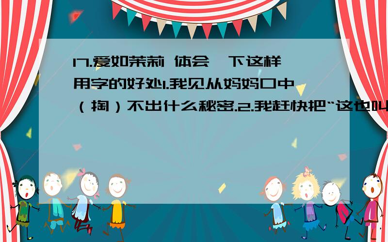 17.爱如茉莉 体会一下这样用字的好处1.我见从妈妈口中（掏）不出什么秘密.2.我赶快把“这也叫爱”这句话（咽）了回去.3.他送来的缕缕幽香,袅袅地钻进我们的心中.体会一下这样用字的好