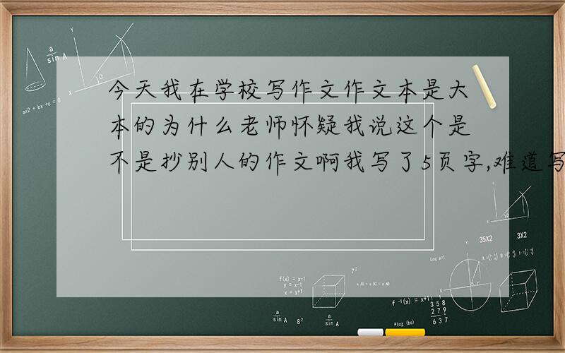 今天我在学校写作文作文本是大本的为什么老师怀疑我说这个是不是抄别人的作文啊我写了5页字,难道写的好?