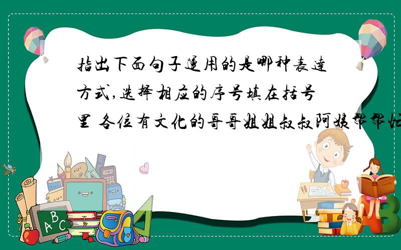 指出下面句子运用的是哪种表达方式,选择相应的序号填在括号里 各位有文化的哥哥姐姐叔叔阿姨帮帮忙A叙述 B描写 C说明 D议论 E抒情1.不坐车,不邀游伴,也不带什么礼物,就带着满怀的好心情