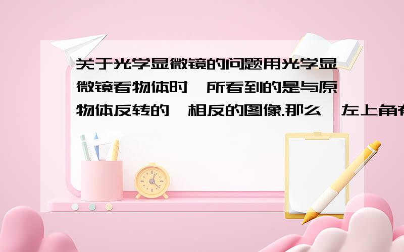 关于光学显微镜的问题用光学显微镜看物体时,所看到的是与原物体反转的,相反的图像.那么,左上角有细胞A如果想要以细胞A为中心,该怎么移动玻片呢?我认为是像左下角挪动玻片,但答案是跟