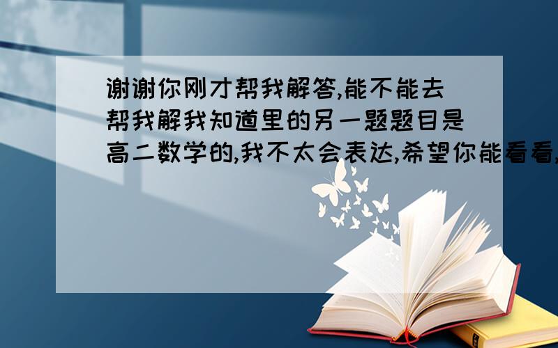 谢谢你刚才帮我解答,能不能去帮我解我知道里的另一题题目是高二数学的,我不太会表达,希望你能看看,谢谢