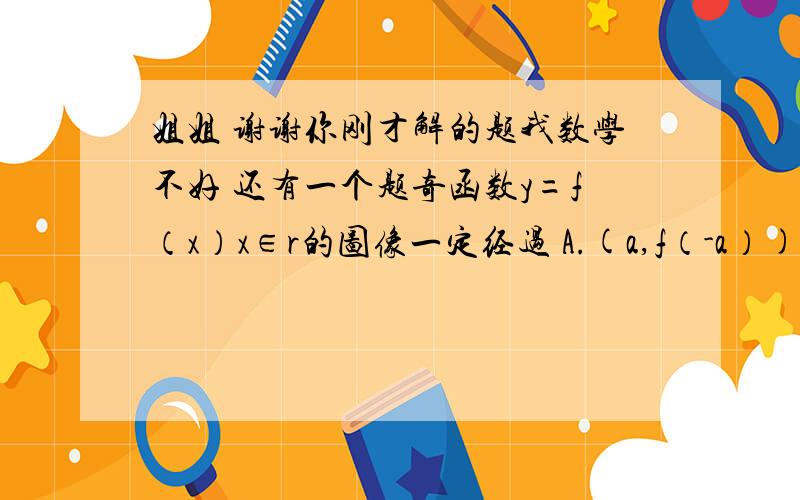 姐姐 谢谢你刚才解的题我数学不好 还有一个题奇函数y=f（x）x∈r的图像一定经过 A.(a,f（-a）)B(-a,f（a）)C(-a,-f（a））D(a,f（1/a）)麻烦姐姐了