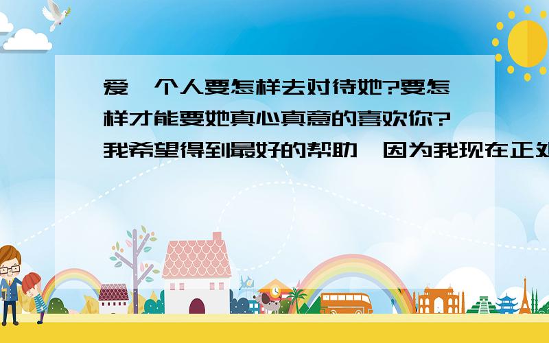 爱一个人要怎样去对待她?要怎样才能要她真心真意的喜欢你?我希望得到最好的帮助,因为我现在正处在误区哦.我女朋友没有啥话,给我说哦 ,不知道该怎样去帮助他忘记她以前的男朋友哦.哎.