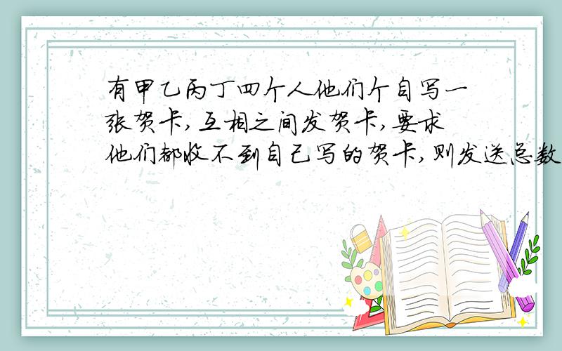 有甲乙丙丁四个人他们个自写一张贺卡,互相之间发贺卡,要求他们都收不到自己写的贺卡,则发送总数是多少?方法是什么有甲乙丙丁四个人他们个自写一张贺卡,互相之间发贺卡,要求他们都收