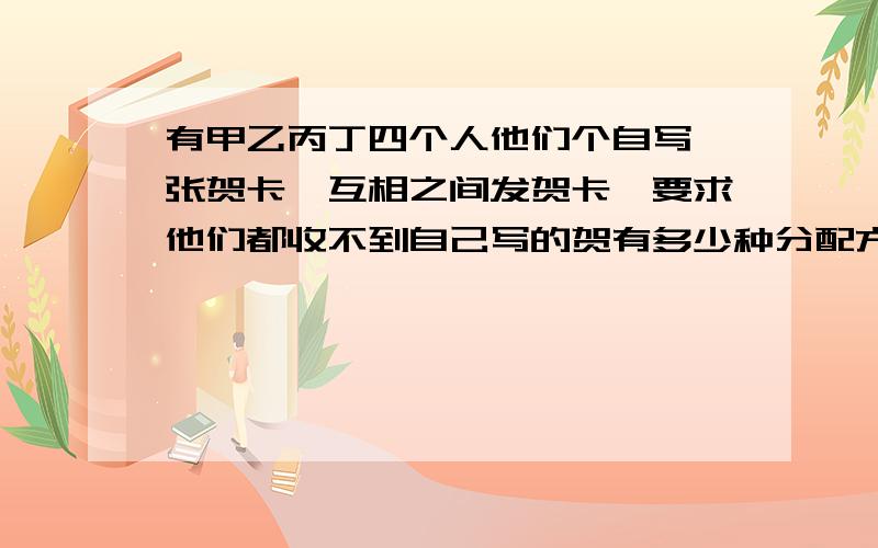 有甲乙丙丁四个人他们个自写一张贺卡,互相之间发贺卡,要求他们都收不到自己写的贺有多少种分配方式