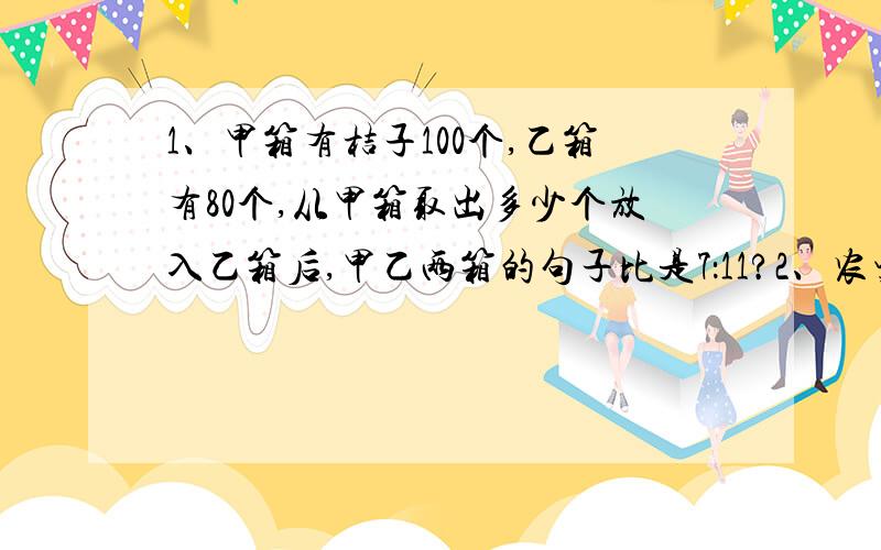 1、甲箱有桔子100个,乙箱有80个,从甲箱取出多少个放入乙箱后,甲乙两箱的句子比是7：11?2、农资公司有化肥55吨,取出4/5卖给甲乙丙三个村,甲村和乙村买的化肥买的化肥同样多,甲村和丙村所买