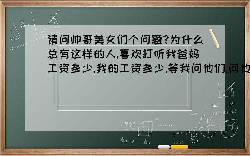 请问帅哥美女们个问题?为什么总有这样的人,喜欢打听我爸妈工资多少,我的工资多少,等我问他们,问他们父母工资,他们的工资,他们又说,你问这做什么,不愿意告我,