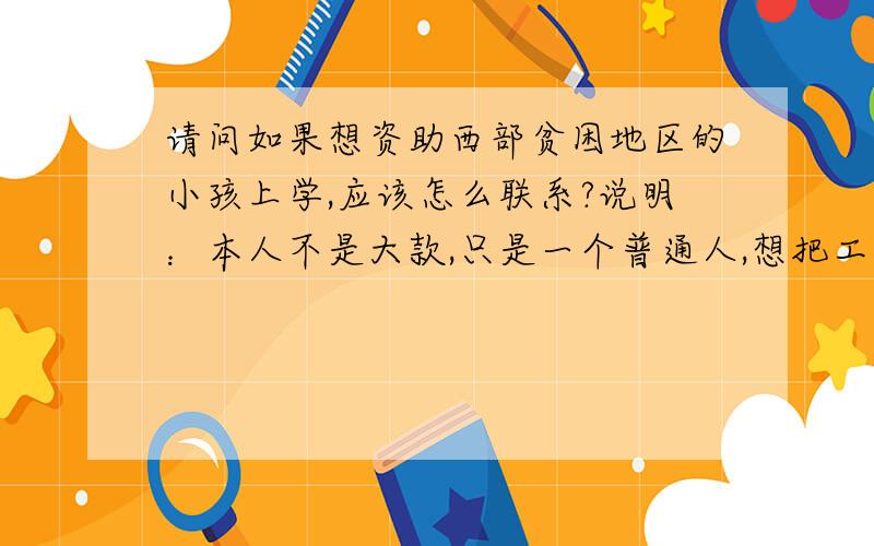 请问如果想资助西部贫困地区的小孩上学,应该怎么联系?说明：本人不是大款,只是一个普通人,想把工资中的一部分拿出来帮助西部贫困地区的孩子,同时一次也不可能捐得多,细水长流型.希望