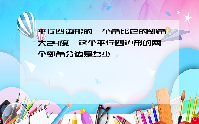 平行四边形的一个角比它的邻角大24度,这个平行四边形的两个邻角分边是多少,