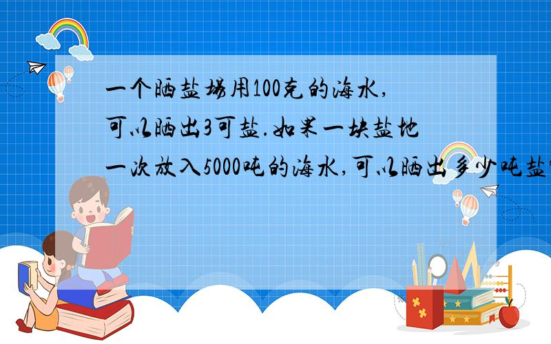 一个晒盐场用100克的海水,可以晒出3可盐.如果一块盐地一次放入5000吨的海水,可以晒出多少吨盐?要写出算式并告诉我代表的是什么符号哦