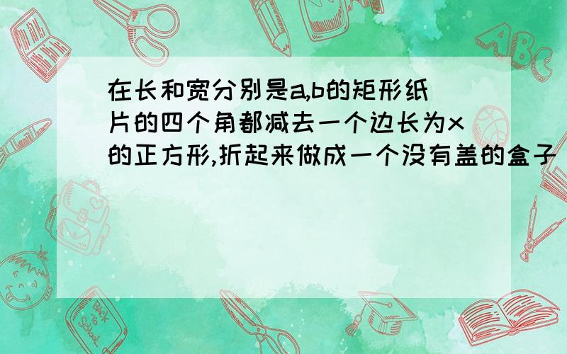 在长和宽分别是a,b的矩形纸片的四个角都减去一个边长为x的正方形,折起来做成一个没有盖的盒子（1)用a,b,x表示这个盒子体积；（2）若剪去部分拼成的正方体的体积恰好等于这个盒子体积的