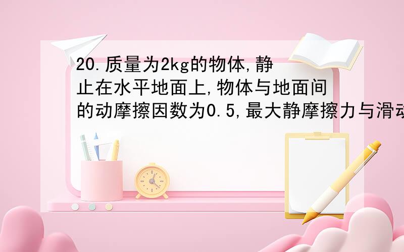 20.质量为2kg的物体,静止在水平地面上,物体与地面间的动摩擦因数为0.5,最大静摩擦力与滑动摩擦力大小视为相等.给物体一水平拉力.(1)当拉力大小为5N时,地面对物体的摩擦力是多大?(2)当拉力