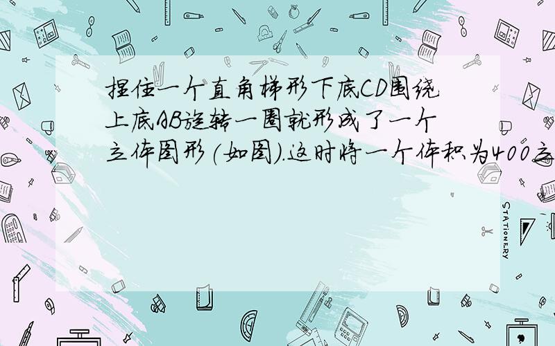 捏住一个直角梯形下底CD围绕上底AB旋转一圈就形成了一个立体图形(如图).这时将一个体积为400立方厘米的圆锥体放入这个形体中间就正好拼成一个圆柱体.如果梯形上底AB是下底CD的九分之五,