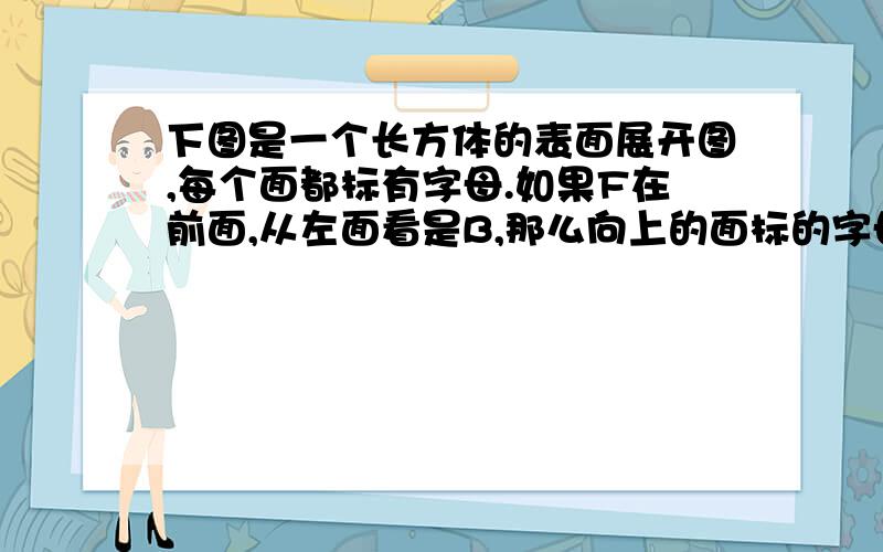 下图是一个长方体的表面展开图,每个面都标有字母.如果F在前面,从左面看是B,那么向上的面标的字母是()求出这个面的面积和这个长方体的表面积.