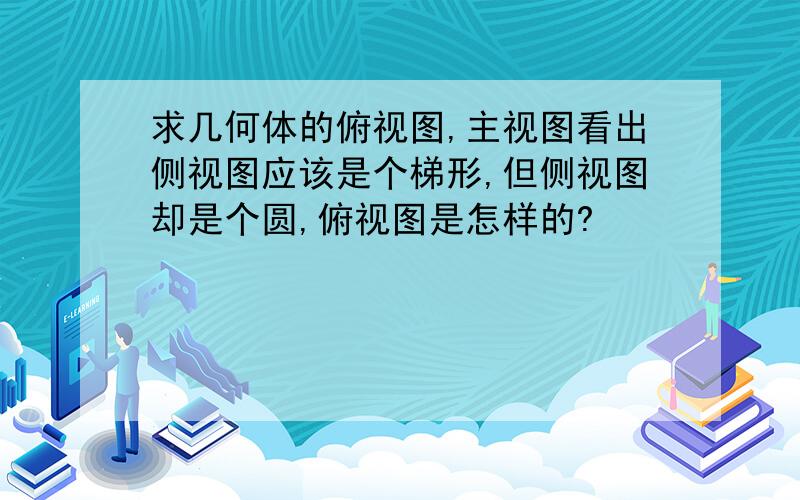 求几何体的俯视图,主视图看出侧视图应该是个梯形,但侧视图却是个圆,俯视图是怎样的?