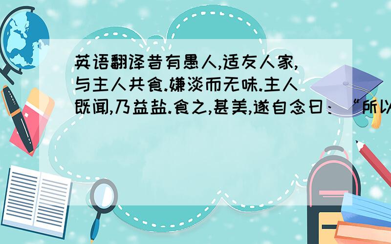 英语翻译昔有愚人,适友人家,与主人共食.嫌淡而无味.主人既闻,乃益盐.食之,甚美,遂自念曰：“所以美者,缘有盐故.”薄暮至家,母已具食.曰：“有盐乎?有盐乎?”母出盐而怪之,但见儿惟食盐