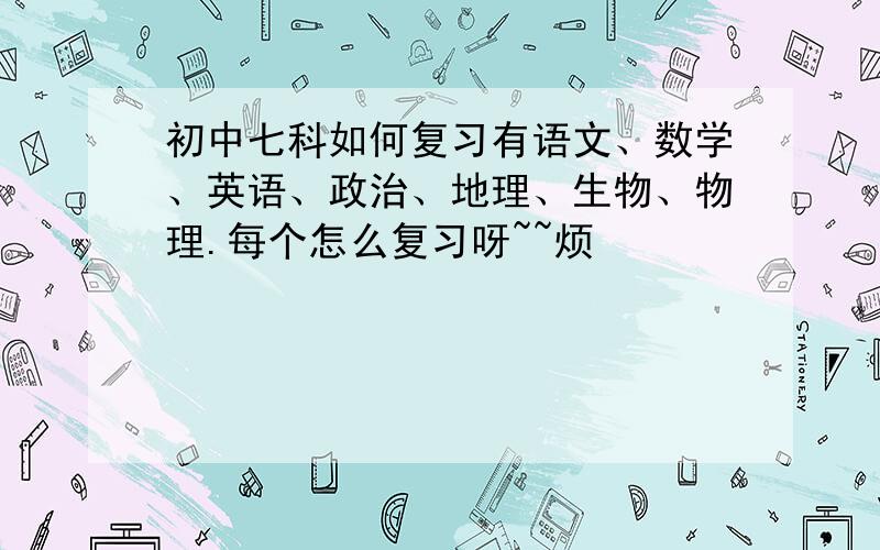 初中七科如何复习有语文、数学、英语、政治、地理、生物、物理.每个怎么复习呀~~烦