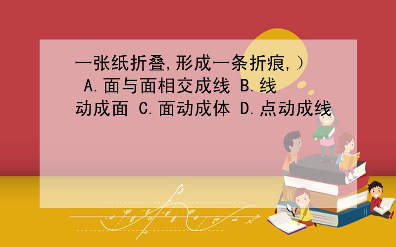 一张纸折叠,形成一条折痕,） A.面与面相交成线 B.线动成面 C.面动成体 D.点动成线