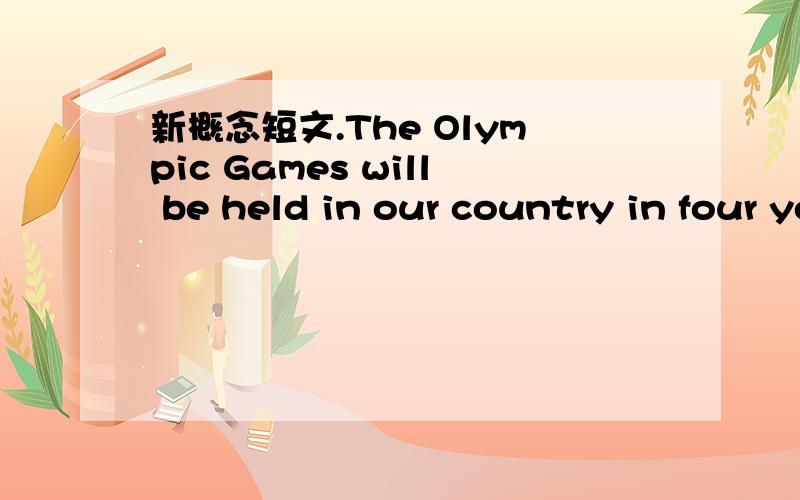 新概念短文.The Olympic Games will be held in our country in four years' time.As a great many people will be visiting the country,the government will be building new hotels,an immense stadium,and a new Olympic-standard swimming pool.They will als