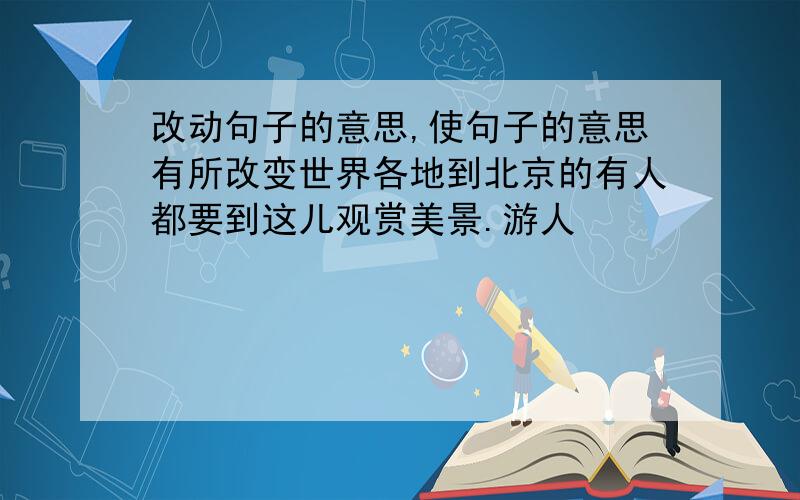 改动句子的意思,使句子的意思有所改变世界各地到北京的有人都要到这儿观赏美景.游人